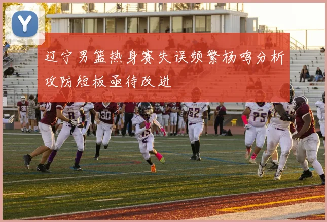 辽宁男篮热身赛失误频繁杨鸣分析攻防短板亟待改进