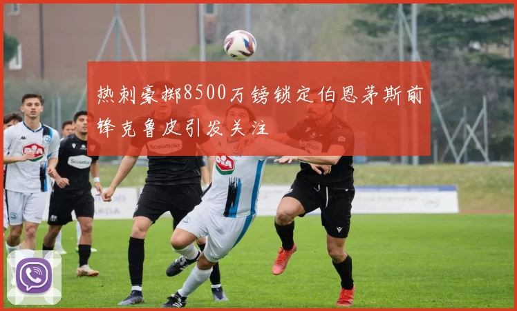 热刺豪掷8500万镑锁定伯恩茅斯前锋克鲁皮引发关注