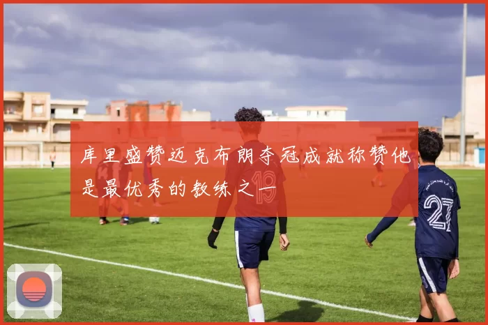 库里盛赞迈克布朗夺冠成就称赞他是最优秀的教练之一