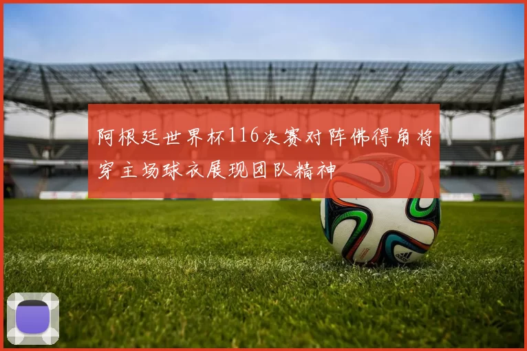 阿根廷世界杯116决赛对阵佛得角将穿主场球衣展现团队精神