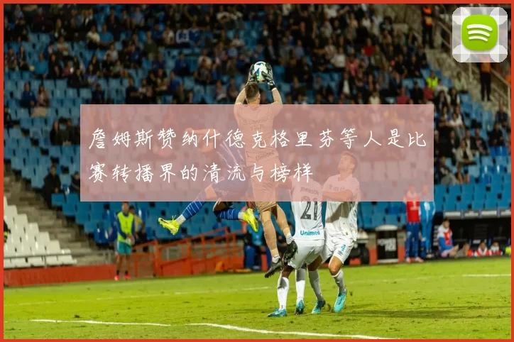 詹姆斯赞纳什德克格里芬等人是比赛转播界的清流与榜样
