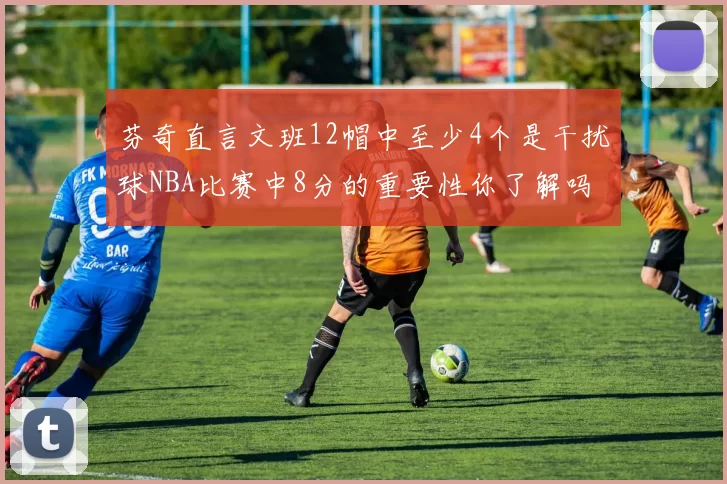 芬奇直言文班12帽中至少4个是干扰球NBA比赛中8分的重要性你了解吗