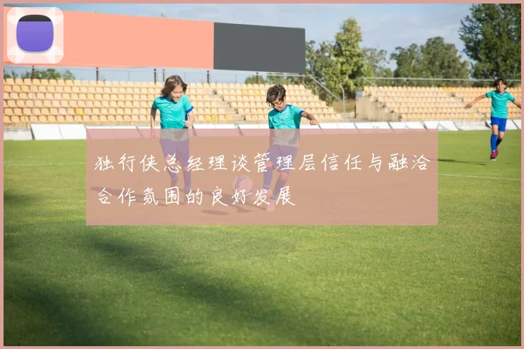 独行侠总经理谈管理层信任与融洽合作氛围的良好发展