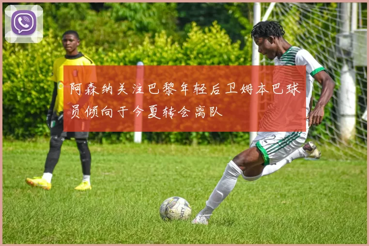 阿森纳关注巴黎年轻后卫姆本巴球员倾向于今夏转会离队