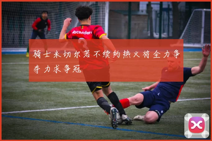 骑士米切尔若不续约热火将全力争夺力求争冠