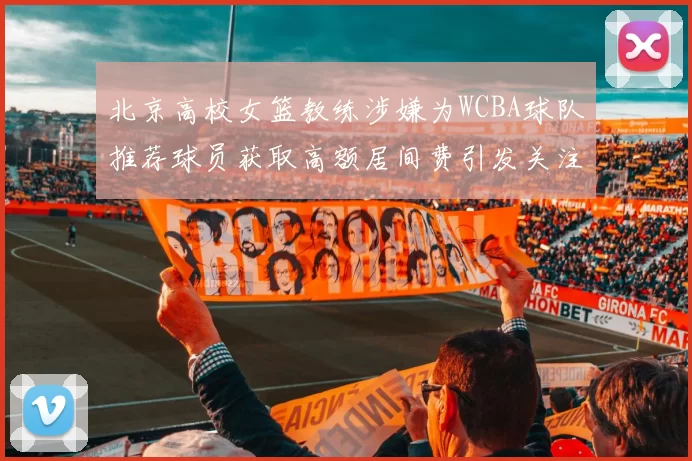 北京高校女篮教练涉嫌为WCBA球队推荐球员获取高额居间费引发关注