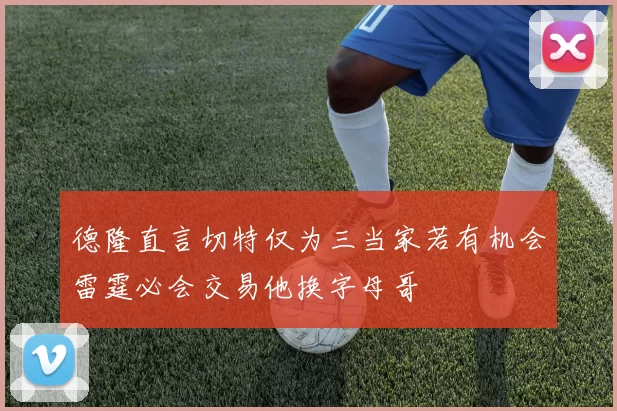 德隆直言切特仅为三当家若有机会雷霆必会交易他换字母哥