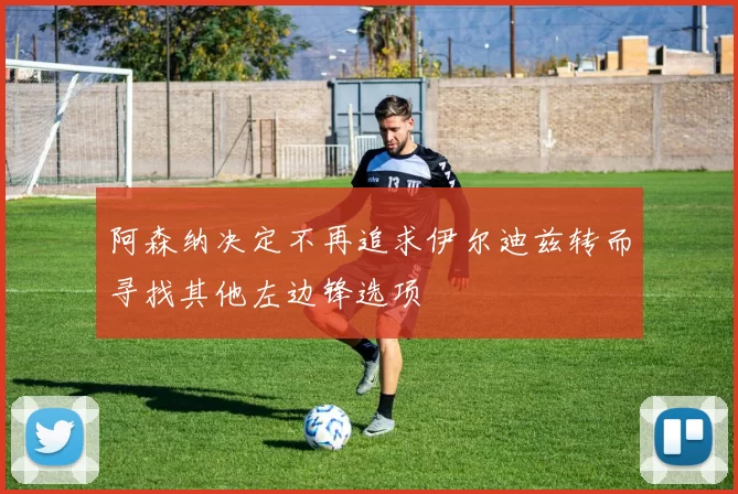 阿森纳决定不再追求伊尔迪兹转而寻找其他左边锋选项