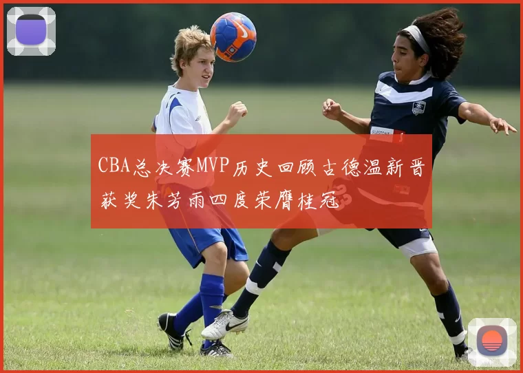 CBA总决赛MVP历史回顾古德温新晋获奖朱芳雨四度荣膺桂冠