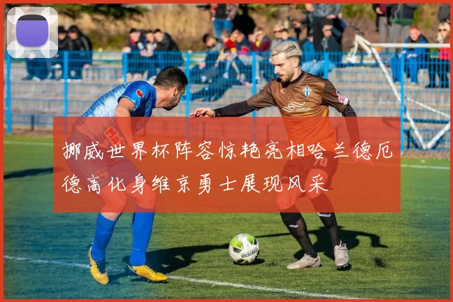 挪威世界杯阵容惊艳亮相哈兰德厄德高化身维京勇士展现风采