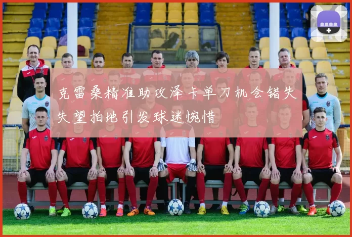 克雷桑精准助攻泽卡单刀机会错失失望拍地引发球迷惋惜