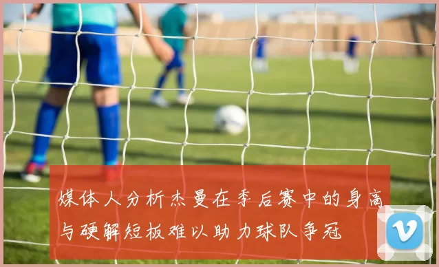 媒体人分析杰曼在季后赛中的身高与硬解短板难以助力球队争冠