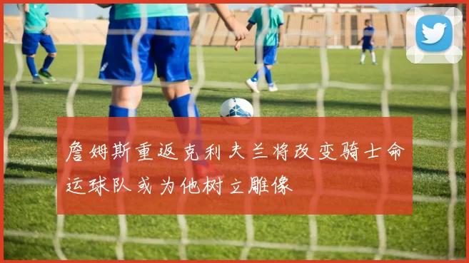 詹姆斯重返克利夫兰将改变骑士命运球队或为他树立雕像