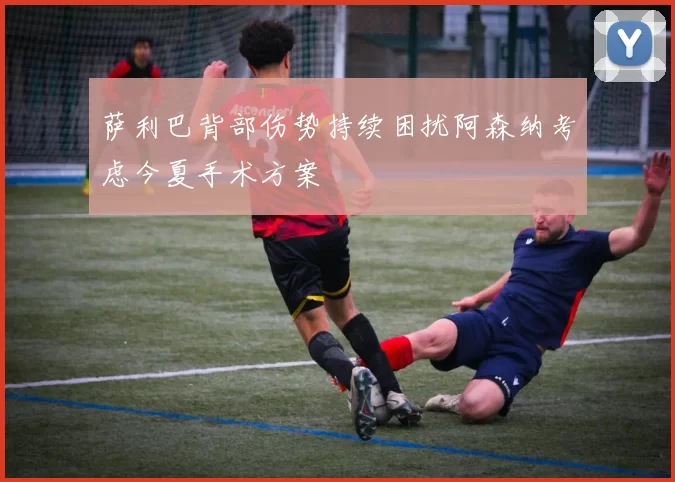 萨利巴背部伤势持续困扰阿森纳考虑今夏手术方案