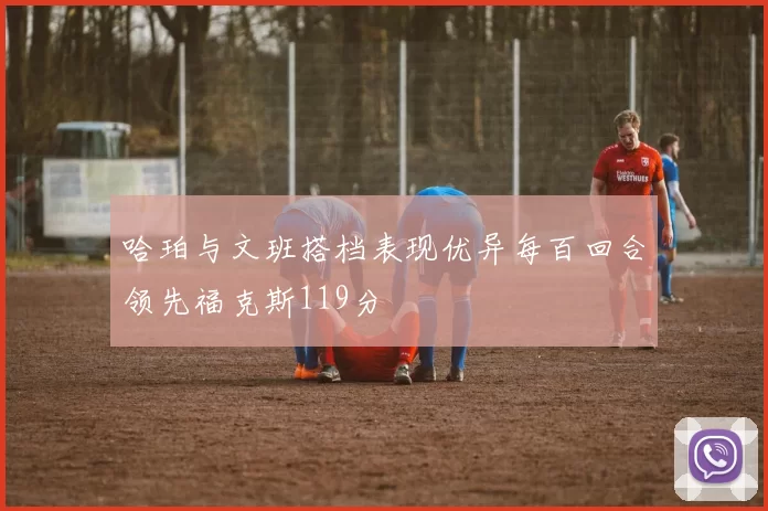 哈珀与文班搭档表现优异每百回合领先福克斯119分