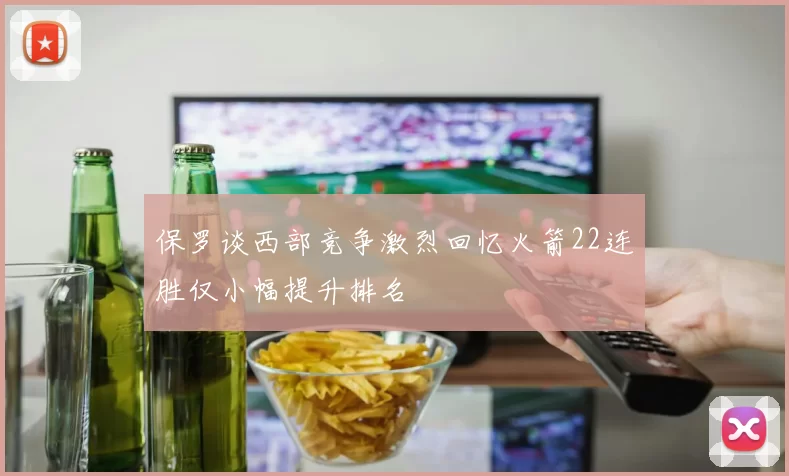 保罗谈西部竞争激烈回忆火箭22连胜仅小幅提升排名