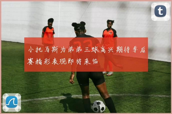 小托马斯为弟弟三球高兴期待季后赛精彩表现即将来临