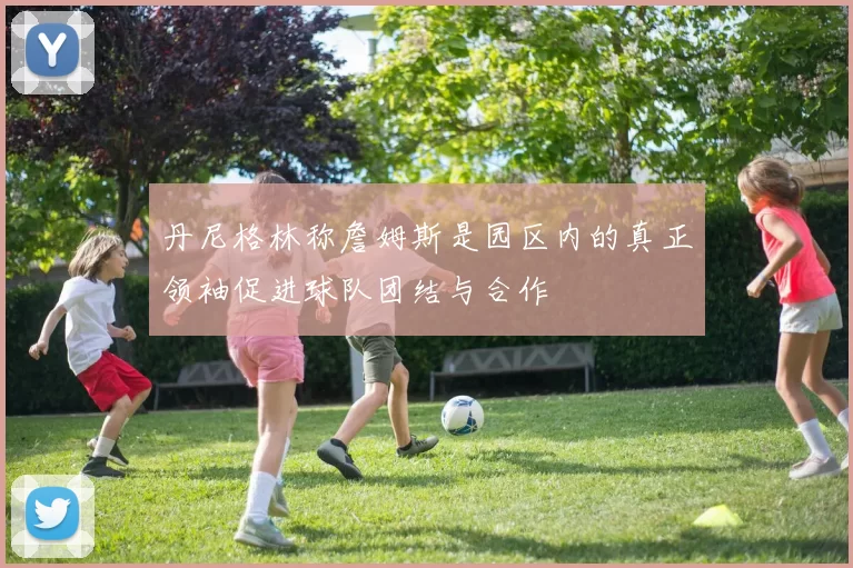 丹尼格林称詹姆斯是园区内的真正领袖促进球队团结与合作